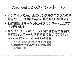 Android SDKのインストール
• ハンズオンでAndroidのサンプルプログラムの解
  説を行い、その中でAppの作成に軽く触れます
• 動作確認はマーケットからダウンロードしたアプ
  リで行います
• サンプルソースのバージョンに合わせて各自で
  事前にインストールを済ませておいてください
      – Androidのバージョンが2.3.xの場合
            • API 10に加えてGoogle APIアドオンが必要
      – Androidのバージョンが3.1以降の場合
            • API12が必要


2012/2/1８     https://github.com/magoroku15/OpenAccessoryDemo/blob/master/Doc/poorman's adk.pptx   10
 