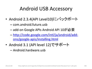 Android USB Accessory
• Android 2.3.4(API Level10)にバックポート
      – com.android.future.usb
      – add-on Google APIs Android API 10が必要
      – http://code.google.com/intl/ja/android/add-
        ons/google-apis/installing.html
• Android 3.1 (API level 12)でサポート
      – Android.hardware.usb



2012/2/1８   https://github.com/magoroku15/OpenAccessoryDemo/blob/master/Doc/poorman's adk.pptx   100
 