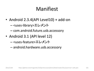 Manifiest
• Android 2.3.4(API Level10) + add-on
      – <uses-library>エレメント
      – com.android.future.usb.accessory
• Android 3.1 (API level 12)
      – <uses-feature>エレメント
      – android.hardware.usb.accessory




2012/2/1８   https://github.com/magoroku15/OpenAccessoryDemo/blob/master/Doc/poorman's adk.pptx   101
 