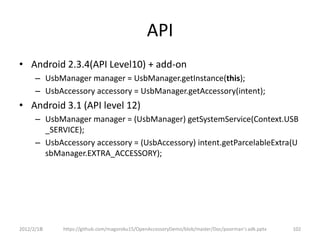 API
• Android 2.3.4(API Level10) + add-on
      – UsbManager manager = UsbManager.getInstance(this);
      – UsbAccessory accessory = UsbManager.getAccessory(intent);
• Android 3.1 (API level 12)
      – UsbManager manager = (UsbManager) getSystemService(Context.USB
        _SERVICE);
      – UsbAccessory accessory = (UsbAccessory) intent.getParcelableExtra(U
        sbManager.EXTRA_ACCESSORY);




2012/2/1８    https://github.com/magoroku15/OpenAccessoryDemo/blob/master/Doc/poorman's adk.pptx   102
 