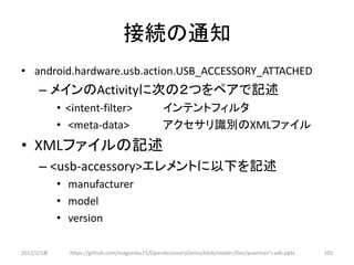 接続の通知
• android.hardware.usb.action.USB_ACCESSORY_ATTACHED
      – メインのActivityに次の２つをペアで記述
            • <intent-filter>                  インテントフィルタ
            • <meta-data>                      アクセサリ識別のXMLファイル
• XMLファイルの記述
      – <usb-accessory>エレメントに以下を記述
            • manufacturer
            • model
            • version

2012/2/1８     https://github.com/magoroku15/OpenAccessoryDemo/blob/master/Doc/poorman's adk.pptx   103
 
