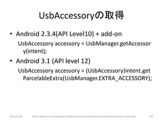 UsbAccessoryの取得
• Android 2.3.4(API Level10) + add-on
      UsbAccessory accessory = UsbManager.getAccessor
       y(intent);
• Android 3.1 (API level 12)
      UsbAccessory accessory = (UsbAccessory)intent.get
       ParcelableExtra(UsbManager.EXTRA_ACCESSORY);




2012/2/1８   https://github.com/magoroku15/OpenAccessoryDemo/blob/master/Doc/poorman's adk.pptx   104
 