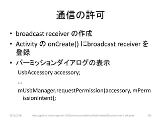 通信の許可
• broadcast receiver の作成
• Activity の onCreate() にbroadcast receiver を
  登録
• パーミッションダイアログの表示
      UsbAccessory accessory;
      ...
      mUsbManager.requestPermission(accessory, mPerm
          issionIntent);

2012/2/1８   https://github.com/magoroku15/OpenAccessoryDemo/blob/master/Doc/poorman's adk.pptx   106
 