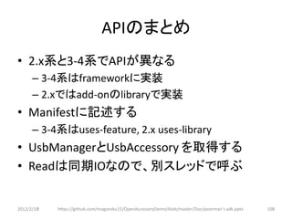 APIのまとめ
• 2.x系と3-4系でAPIが異なる
      – 3-4系はframeworkに実装
      – 2.xではadd-onのlibraryで実装
• Manifestに記述する
      – 3-4系はuses-feature, 2.x uses-library
• UsbManagerとUsbAccessory を取得する
• Readは同期IOなので、別スレッドで呼ぶ


2012/2/1８   https://github.com/magoroku15/OpenAccessoryDemo/blob/master/Doc/poorman's adk.pptx   108
 