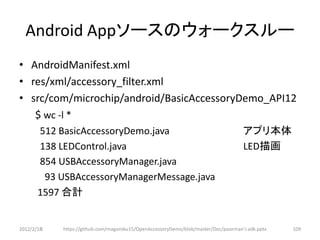 Android Appソースのウォークスルー
• AndroidManifest.xml
• res/xml/accessory_filter.xml
• src/com/microchip/android/BasicAccessoryDemo_API12
   $ wc -l *
      512 BasicAccessoryDemo.java                                                   アプリ本体
      138 LEDControl.java                                                           LED描画
      854 USBAccessoryManager.java
       93 USBAccessoryManagerMessage.java
      1597 合計


2012/2/1８   https://github.com/magoroku15/OpenAccessoryDemo/blob/master/Doc/poorman's adk.pptx   109
 