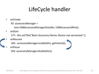 LifeCycle handler
•    onCreate
     92: accessoryManager =
        new USBAccessoryManager(handler, USBAccessoryWhat);
•    onStart
     177: this.setTitle("Basic Accessory Demo: Device not connected.");
•    onResume
     185: accessoryManager.enable(this, getIntent());
•    onPause
     242: accessoryManager.disable(this);




2012/2/1８    https://github.com/magoroku15/OpenAccessoryDemo/blob/master/Doc/poorman's adk.pptx   110
 