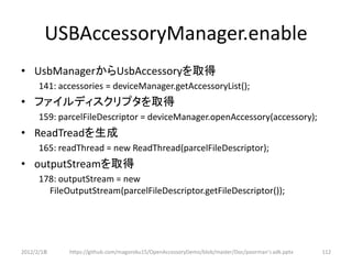 USBAccessoryManager.enable
• UsbManagerからUsbAccessoryを取得
      141: accessories = deviceManager.getAccessoryList();
• ファイルディスクリプタを取得
      159: parcelFileDescriptor = deviceManager.openAccessory(accessory);
• ReadTreadを生成
      165: readThread = new ReadThread(parcelFileDescriptor);
• outputStreamを取得
      178: outputStream = new
        FileOutputStream(parcelFileDescriptor.getFileDescriptor());




2012/2/1８    https://github.com/magoroku15/OpenAccessoryDemo/blob/master/Doc/poorman's adk.pptx   112
 