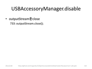 USBAccessoryManager.disable
• outputStreamをclose
      733: outputStream.close();




2012/2/1８   https://github.com/magoroku15/OpenAccessoryDemo/blob/master/Doc/poorman's adk.pptx   118
 