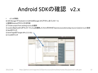 Android SDKの確認 v2.x
•     v2.3.xの場合
0) SDK Managerで「Android 2.3.3 (API10)のGoogle APIsアドオン」をインストール
1) 新規のAndroidプロジェクトを作成
2) 「Create project from existing source」を選択
3) Locationをgithubからダウンロードしたzipを展開したフォルダの中の「OpenAccessoryDemo/App Source Code/v2.3.x」に設定
4) Nextをクリック
5) Build Targetを「Google APIs-2.3.3-10」
6) Finishをクリック




2012/2/1８     https://github.com/magoroku15/OpenAccessoryDemo/blob/master/Doc/poorman's adk.pptx   12
 