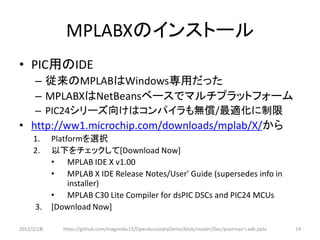 MPLABXのインストール
• PIC用のIDE
      – 従来のMPLABはWindows専用だった
      – MPLABXはNetBeansベースでマルチプラットフォーム
      – PIC24シリーズ向けはコンパイラも無償/最適化に制限
• http://ww1.microchip.com/downloads/mplab/X/から
     1.     Platformを選択
     2.     以下をチェックして[Download Now]
            • MPLAB IDE X v1.00
            • MPLAB X IDE Release Notes/User' Guide (supersedes info in
                 installer)
            • MPLAB C30 Lite Compiler for dsPIC DSCs and PIC24 MCUs
      3.    [Download Now]

2012/2/1８      https://github.com/magoroku15/OpenAccessoryDemo/blob/master/Doc/poorman's adk.pptx   14
 