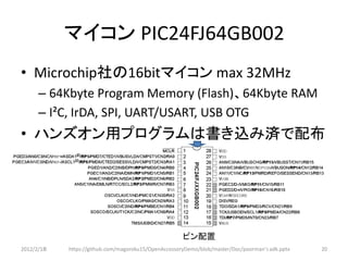 マイコン PIC24FJ64GB002
• Microchip社の16bitマイコン max 32MHz
      – 64Kbyte Program Memory (Flash)、64Kbyte RAM
      – I²C, IrDA, SPI, UART/USART, USB OTG
• ハンズオン用プログラムは書き込み済で配布




                                                      ピン配置
2012/2/1８   https://github.com/magoroku15/OpenAccessoryDemo/blob/master/Doc/poorman's adk.pptx   20
 