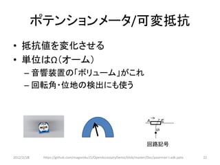 ポテンションメータ/可変抵抗
• 抵抗値を変化させる
• 単位はΩ（オーム）
      – 音響装置の「ボリューム」がこれ
      – 回転角・位地の検出にも使う




                                                                         回路記号

2012/2/1８    https://github.com/magoroku15/OpenAccessoryDemo/blob/master/Doc/poorman's adk.pptx   22
 