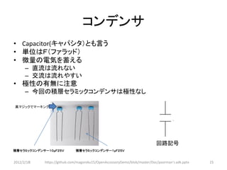 コンデンサ
• Capacitor(キャパシタ）とも言う
• 単位はＦ（ファラッド）
• 微量の電気を蓄える
      – 直流は流れない
      – 交流は流れやすい
• 極性の有無に注意
      – 今回の積層セラミックコンデンサは極性なし

黒マジックでマーキング




                                                                           回路記号
積層セラミックコンデンサー１０μＦ２５Ｖ         積層セラミックコンデンサー１μＦ２５Ｖ


2012/2/1８   https://github.com/magoroku15/OpenAccessoryDemo/blob/master/Doc/poorman's adk.pptx   23
 