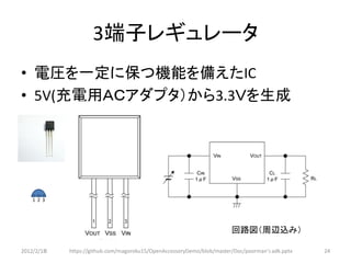 3端子レギュレータ
• 電圧を一定に保つ機能を備えたIC
• 5V(充電用ＡＣアダプタ）から3.3Ｖを生成




   1 2 3




                                                                       回路図（周辺込み）

2012/2/1８   https://github.com/magoroku15/OpenAccessoryDemo/blob/master/Doc/poorman's adk.pptx   24
 