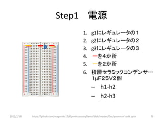 Step1 電源
                                                    1.    g1にレギュレータの１
                   1 2 3                            2.    g2にレギュレータの２
                                                    3.    g3にレギュレータの３
                                                    4.    ーを４か所
                                                    5.    ーを２か所
                                                    6. 積層セラミックコンデンサー
                                                       １μＦ２５Ｖ２個
                                                          – h1-h2
                                                          – h2-h3


2012/2/1８   https://github.com/magoroku15/OpenAccessoryDemo/blob/master/Doc/poorman's adk.pptx   29
 