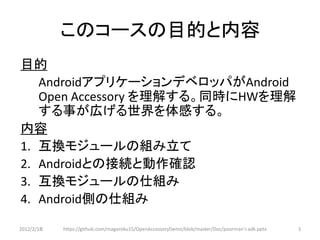 このコースの目的と内容
目的
   AndroidアプリケーションデベロッパがAndroid
   Open Accessory を理解する。同時にHWを理解
   する事が広げる世界を体感する。
内容
1. 互換モジュールの組み立て
2. Androidとの接続と動作確認
3. 互換モジュールの仕組み
4. Android側の仕組み

2012/2/1８   https://github.com/magoroku15/OpenAccessoryDemo/blob/master/Doc/poorman's adk.pptx   3
 