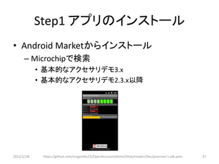 Step1 アプリのインストール
• Android Marketからインストール
      – Microchipで検索
            • 基本的なアクセサリデモ3.x
            • 基本的なアクセサリデモ2.3.x以降




2012/2/1８    https://github.com/magoroku15/OpenAccessoryDemo/blob/master/Doc/poorman's adk.pptx   37
 