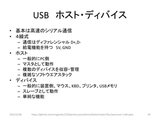 USB ホスト・ディバイス
• 基本は高速のシリアル通信
• ４線式
      – 通信はディファレンシャル D+,D-
      – 給電機能を持つ 5V, GND
• ホスト
      –     一般的にPC側
      –     マスタとして動作
      –     複数のディバイスを収容・管理
      –     複雑なソフトウエアスタック
• ディバイス
      – 一般的に装置側、マウス、KBD、プリンタ、USBメモリ
      – スレーブとして動作
      – 単純な機能


2012/2/1８     https://github.com/magoroku15/OpenAccessoryDemo/blob/master/Doc/poorman's adk.pptx   44
 