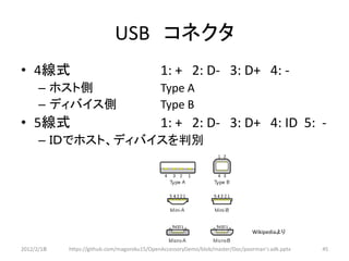 USB コネクタ
• 4線式                                        1: + 2: D- 3: D+ 4: -
      – ホスト側                                 Type A
      – ディバイス側                               Type B
• 5線式                                        1: + 2: D- 3: D+ 4: ID 5: -
      – ＩＤでホスト、ディバイスを判別




                                                                               Wikipediaより

2012/2/1８   https://github.com/magoroku15/OpenAccessoryDemo/blob/master/Doc/poorman's adk.pptx   45
 