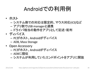 Androidでの利用例
• ホスト
      – システム側での対応は限定的、マウス対応(ICS)など
      – アプリ側でUSB managerと連携
      – ドライバ相当の動作をアプリとして記述・配布
• ディバイス
      – PCがホスト、Androidがディバイス
      – ADB, Mass Storage
• Open Accessory
      – PCがホスト、Androidがディバイス
      – ADBに類似
      – システムが利用していたエンドポイントをアプリに開放


2012/2/1８   https://github.com/magoroku15/OpenAccessoryDemo/blob/master/Doc/poorman's adk.pptx   46
 