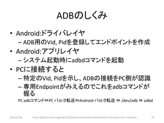 ADBのしくみ
• Android:ドライバレイヤ
      – ADB用のVid, Pidを登録してエンドポイントを作成
• Android:アプリレイヤ
      – システム起動時にadbdコマンドを起動
• PCに接続すると
      – 特定のVid, Pidを示し、ADBの接続をPC側が認識
      – 専用Endpointがみえるのでこれをadbコマンドが
        握る
      PC adbコマンド⇔PC バルク転送⇔Android バルク転送 ⇔ /dev/adb ⇔ adbd


2012/2/1８   https://github.com/magoroku15/OpenAccessoryDemo/blob/master/Doc/poorman's adk.pptx   47
 