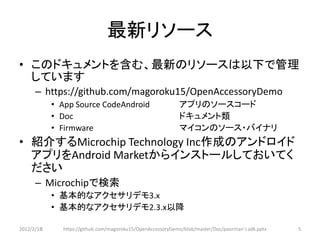 最新リソース
• このドキュメントを含む、最新のリソースは以下で管理
  しています
      – https://github.com/magoroku15/OpenAccessoryDemo
            • App Source CodeAndroid                        アプリのソースコード
            • Doc                                           ドキュメント類
            • Firmware                                      マイコンのソース・バイナリ
• 紹介するMicrochip Technology Inc作成のアンドロイド
  アプリをAndroid Marketからインストールしておいてく
  ださい
      – Microchipで検索
            • 基本的なアクセサリデモ3.x
            • 基本的なアクセサリデモ2.3.x以降

2012/2/1８     https://github.com/magoroku15/OpenAccessoryDemo/blob/master/Doc/poorman's adk.pptx   5
 