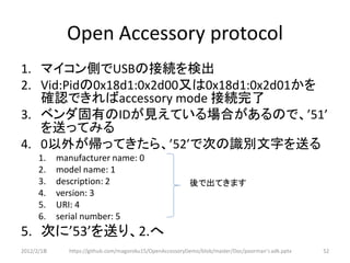 Open Accessory protocol
1. マイコン側でUSBの接続を検出
2. Vid:Pidの0x18d1:0x2d00又は0x18d1:0x2d01かを
   確認できればaccessory mode 接続完了
3. ベンダ固有のIDが見えている場合があるので、’51’
   を送ってみる
4. 0以外が帰ってきたら、’52’で次の識別文字を送る
      1.    manufacturer name: 0
      2.    model name: 1
      3.    description: 2                                後で出てきます
      4.    version: 3
      5.    URI: 4
      6.    serial number: 5
5. 次に’53’を送り、2.へ
2012/2/1８     https://github.com/magoroku15/OpenAccessoryDemo/blob/master/Doc/poorman's adk.pptx   52
 