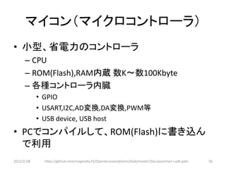 マイコン（マイクロコントローラ）
• 小型、省電力のコントローラ
      – CPU
      – ROM(Flash),RAM内蔵 数K～数100Kbyte
      – 各種コントローラ内臓
            • GPIO
            • USART,I2C,AD変換,DA変換,PWM等
            • USB device, USB host
• PCでコンパイルして、ROM(Flash)に書き込ん
  で利用
2012/2/1８    https://github.com/magoroku15/OpenAccessoryDemo/blob/master/Doc/poorman's adk.pptx   56
 