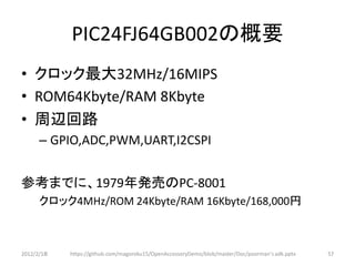 PIC24FJ64GB002の概要
• クロック最大32MHz/16MIPS
• ROM64Kbyte/RAM 8Kbyte
• 周辺回路
      – GPIO,ADC,PWM,UART,I2CSPI


参考までに、1979年発売のPC-8001
      クロック4MHz/ROM 24Kbyte/RAM 16Kbyte/168,000円



2012/2/1８   https://github.com/magoroku15/OpenAccessoryDemo/blob/master/Doc/poorman's adk.pptx   57
 