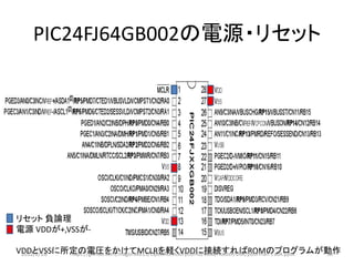 PIC24FJ64GB002の電源・リセット




リセット 負論理
電源 VDDが+,VSSが-

VDDとVSSに所定の電圧をかけてMCLRを軽くVDDに接続すればROMのプログラムが動作
 2012/2/1８ https://github.com/magoroku15/OpenAccessoryDemo/blob/master/Doc/poorman's adk.pptx 58
 