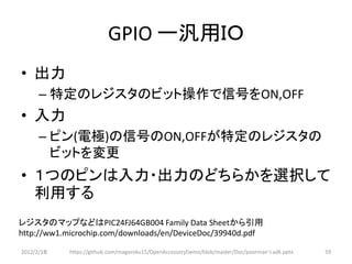GPIO ー汎用ＩＯ
• 出力
      – 特定のレジスタのビット操作で信号をON,OFF
• 入力
      – ピン(電極)の信号のON,OFFが特定のレジスタの
        ビットを変更
• １つのピンは入力・出力のどちらかを選択して
  利用する
レジスタのマップなどはPIC24FJ64GB004 Family Data Sheetから引用
http://ww1.microchip.com/downloads/en/DeviceDoc/39940d.pdf

2012/2/1８   https://github.com/magoroku15/OpenAccessoryDemo/blob/master/Doc/poorman's adk.pptx   59
 