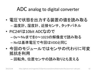 ADC analog to digital converter
• 電圧で状態を出力する装置の値を読み取る
      – 温度計、湿度計、近接センサ、タッチパネル
• PIC24Fは10bit ADCなので
      – 0v～Ｎvまでを0～1023の解像度で読み取る
      – Nvは基準電圧で今回はVDDと同じ
• 今回のモジュールではセンサの代わりに可変
  抵抗を利用
      – 回転角、位置センサの読み取りとも言える

2012/2/1８    https://github.com/magoroku15/OpenAccessoryDemo/blob/master/Doc/poorman's adk.pptx   62
 