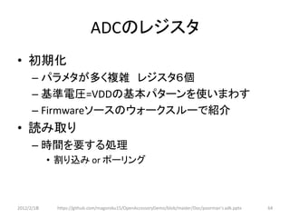 ADCのレジスタ
• 初期化
      – パラメタが多く複雑 レジスタ６個
      – 基準電圧=VDDの基本パターンを使いまわす
      – Firmwareソースのウォークスルーで紹介
• 読み取り
      – 時間を要する処理
            • 割り込み or ポーリング



2012/2/1８    https://github.com/magoroku15/OpenAccessoryDemo/blob/master/Doc/poorman's adk.pptx   64
 