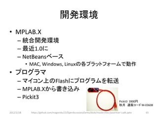 開発環境
• MPLAB.X
      – 統合開発環境
      – 最近1.0に
      – NetBeansベース
            • MAC, Windows, Linuxの各プラットフォームで動作
• プログラマ
      – マイコン上のFlashにプログラムを転送
      – MPLAB.Xから書き込み
      – Pickit3
                                                                                    Pickit3 3900円
                                                                                    秋月 通販コード M-03608

2012/2/1８    https://github.com/magoroku15/OpenAccessoryDemo/blob/master/Doc/poorman's adk.pptx   65
 