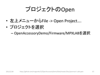 プロジェクトのOpen
• 左上メニューからFile -> Open Project….
• プロジェクトを選択
      – OpenAccessoryDemo/Firmware/MPXLABを選択




2012/2/1８   https://github.com/magoroku15/OpenAccessoryDemo/blob/master/Doc/poorman's adk.pptx   67
 