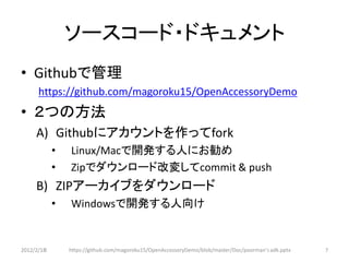 ソースコード・ドキュメント
• Githubで管理
      https://github.com/magoroku15/OpenAccessoryDemo
• ２つの方法
     A) Githubにアカウントを作ってfork
            •   Linux/Macで開発する人にお勧め
            •   Zipでダウンロード改変してcommit & push
     B) ZIPアーカイブをダウンロード
            •   Windowsで開発する人向け


2012/2/1８       https://github.com/magoroku15/OpenAccessoryDemo/blob/master/Doc/poorman's adk.pptx   7
 