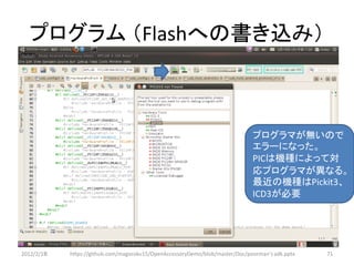 プログラム （Flashへの書き込み）



                                                                              プログラマが無いので
                                                                              エラーになった。
                                                                              PICは機種によって対
                                                                              応プログラマが異なる。
                                                                              最近の機種はPickit3、
                                                                              ICD3が必要




2012/2/1８   https://github.com/magoroku15/OpenAccessoryDemo/blob/master/Doc/poorman's adk.pptx   71
 
