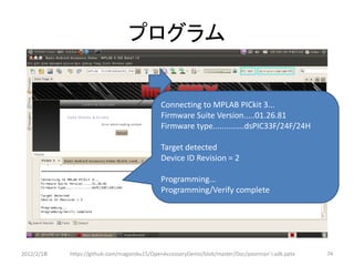 プログラム


                                             Connecting to MPLAB PICkit 3...
                                             Firmware Suite Version.....01.26.81
                                             Firmware type..............dsPIC33F/24F/24H

                                             Target detected
                                             Device ID Revision = 2

                                             Programming...
                                             Programming/Verify complete




2012/2/1８   https://github.com/magoroku15/OpenAccessoryDemo/blob/master/Doc/poorman's adk.pptx   74
 