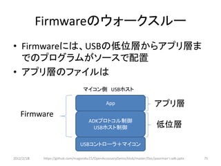 Firmwareのウォークスルー
• Firmwareには、USBの低位層からアプリ層ま
  でのプログラムがソースで配置
• アプリ層のファイルは
                                   マイコン側 USBホスト

                                                App                         アプリ層
   Firmware
                                      ADKプロトコル制御
                                        USBホスト制御                             低位層

                                 USBコントローラ＋マイコン

2012/2/1８   https://github.com/magoroku15/OpenAccessoryDemo/blob/master/Doc/poorman's adk.pptx   75
 