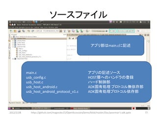 ソースファイル

                                                               アプリ部はmain.cに記述




            main.c                                          アプリの記述ソース
            usb_config.c                                    HOST層へのハンドラの登録
            usb_host.c                                      ハード制御部
            usb_host_android.c                              ADK固有処理 プロトコル無依存部
            usb_host_android_protocol_v1.c                  ADK固有処理プロトコル依存部




2012/2/1８     https://github.com/magoroku15/OpenAccessoryDemo/blob/master/Doc/poorman's adk.pptx   77
 
