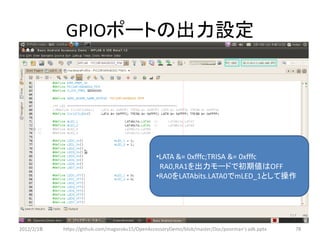 GPIOポートの出力設定




                                                 •LATA &= 0xfffc;TRISA &= 0xfffc
                                                  RA0,RA1を出力モードで初期値はOFF
                                                 •RA0をLATAbits.LATA0でmLED_1として操作




2012/2/1８   https://github.com/magoroku15/OpenAccessoryDemo/blob/master/Doc/poorman's adk.pptx   78
 