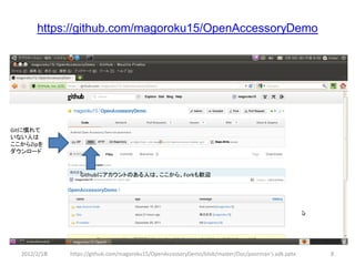 https://github.com/magoroku15/OpenAccessoryDemo




Gitに慣れて
いない人は
ここからZipを
ダウンロード


                 Githubにアカウントのある人は、ここから。Forkも歓迎




  2012/2/1８   https://github.com/magoroku15/OpenAccessoryDemo/blob/master/Doc/poorman's adk.pptx   8
 