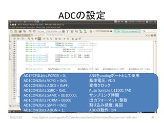 ADCの設定




            AD1PCFGLbits.PCFG5 = 0;                         AN5をanalogポートとして使用
            AD1CON2bits.VCFG = 0x0;                         基準電圧：VDD
            AD1CON3bits.ADCS = 0xFF;                        変換クロック
            AD1CON1bits.SSRC = 0x0;                         Auto Sample b11001 TAD
            AD1CON3bits.SAMC = 0b10000;                     サンプリング時間
            AD1CON1bits.FORM = 0b00;                        出力フォーマット：整数
            AD1CON2bits.SMPI = 0x0;                         割り込み頻度：毎回
            AD1CON1bits.ADON = 1;                           ADCの動作：ON
2012/2/1８       https://github.com/magoroku15/OpenAccessoryDemo/blob/master/Doc/poorman's adk.pptx   80
 