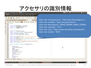 アクセサリの識別情報
                                         static char manufacturer[] = "Microchip Technology Inc.";
                                         static char model[] = "Basic Accessory Demo";
                                         static char description[] = DEMO_BOARD_NAME_STRING;
                                         static char version[] = "2.0";
                                         static char uri[] = "http://www.microchip.com/android";
                                         static char serial[] = "N/A";




2012/2/1８   https://github.com/magoroku15/OpenAccessoryDemo/blob/master/Doc/poorman's adk.pptx   85
 