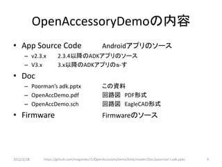 OpenAccessoryDemoの内容
• App Source Code                             Androidアプリのソース
      – v2.3.x       2.3.4以降のADKアプリのソース
      – V3.x         3.x以降のADKアプリのｓ-す
• Doc
      – Poorman’s adk.pptx                    この資料
      – OpenAccDemo.pdf                       回路図 PDF形式
      – OpenAccDemo.sch                       回路図 EagleCAD形式
• Firmware                                    Firmwareのソース




2012/2/1８    https://github.com/magoroku15/OpenAccessoryDemo/blob/master/Doc/poorman's adk.pptx   9
 