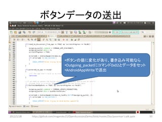 ボタンデータの送出



                                     •ボタンの値に変化があり、書き込み可能なら
                                     •Outgoing_packetにコマンド0x02とデータをセット
                                     •AndroidAppWriteで送出




2012/2/1８   https://github.com/magoroku15/OpenAccessoryDemo/blob/master/Doc/poorman's adk.pptx   93
 