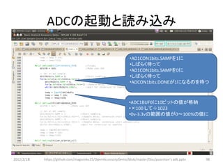 ADCの起動と読み込み

                                                             •AD1CON1bits.SAMPを1に
                                                             •しばらく待って
                                                             •AD1CON1bits.SAMPを0に
                                                             •しばらく待って
                                                             •ADCON1bits.DONEが1になるのを待つ



                                                             •ADC1BUF0に10ビットの値が格納
                                                             •×100 して÷1023
                                                             •0v-3.3vの範囲の値が0～100%の値に




2012/2/1８   https://github.com/magoroku15/OpenAccessoryDemo/blob/master/Doc/poorman's adk.pptx   98
 