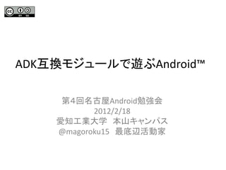 ADK互換モジュールで遊ぶAndroid™

     第４回名古屋Android勉強会
           2012/2/18
    愛知工業大学 本山キャンパス
    @magoroku15 最底辺活動家
 