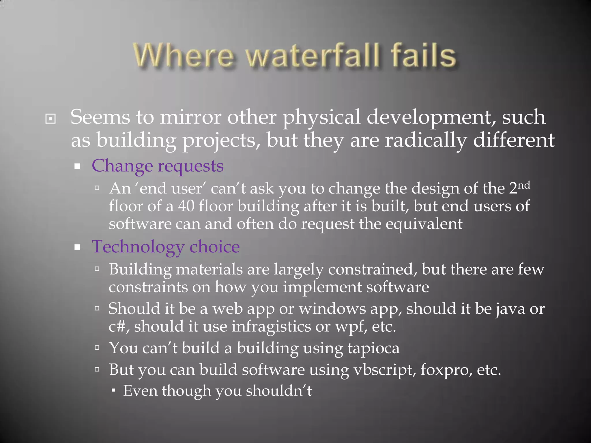    Seems to mirror other physical development, such
    as building projects, but they are radically different
       Change requests
         An „end user‟ can‟t ask you to change the design of the 2nd
          floor of a 40 floor building after it is built, but end users of
          software can and often do request the equivalent
       Technology choice
         Building materials are largely constrained, but there are few
          constraints on how you implement software
         Should it be a web app or windows app, should it be java or
          c#, should it use infragistics or wpf, etc.
         You can‟t build a building using tapioca
         But you can build software using vbscript, foxpro, etc.
           Even though you shouldn‟t
 