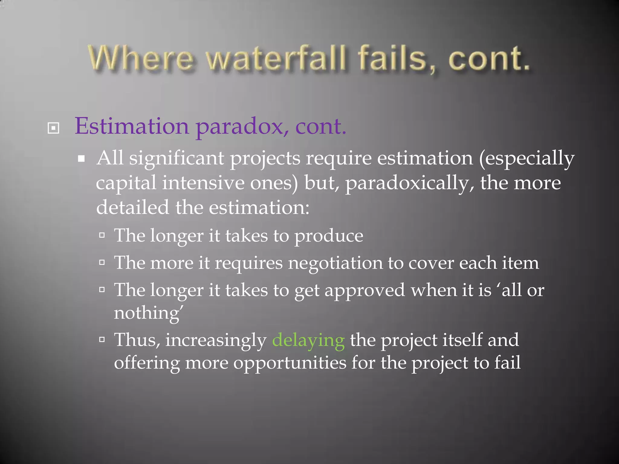    Estimation paradox, cont.
       All significant projects require estimation (especially
        capital intensive ones) but, paradoxically, the more
        detailed the estimation:
         The longer it takes to produce
         The more it requires negotiation to cover each item
         The longer it takes to get approved when it is „all or
          nothing‟
         Thus, increasingly delaying the project itself and
          offering more opportunities for the project to fail
 